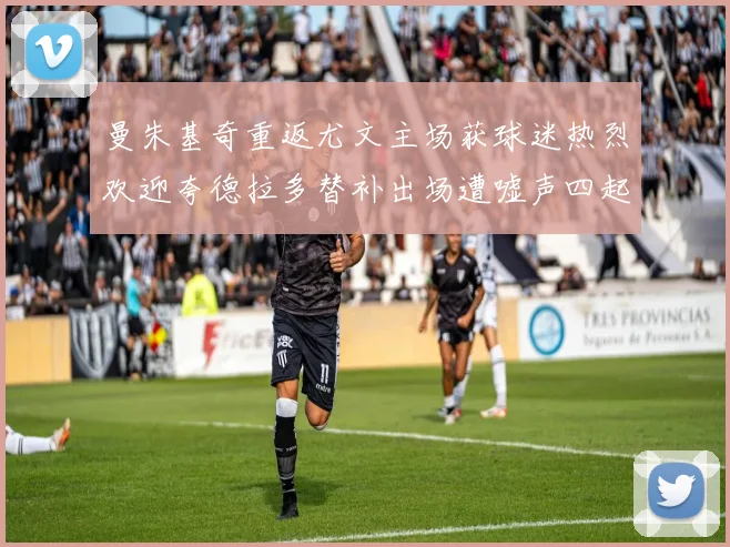 曼朱基奇重返尤文主场获球迷热烈欢迎夸德拉多替补出场遭嘘声四起
