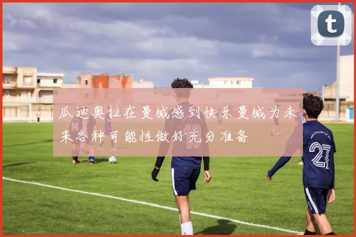 瓜迪奥拉在曼城感到快乐曼城为未来各种可能性做好充分准备
