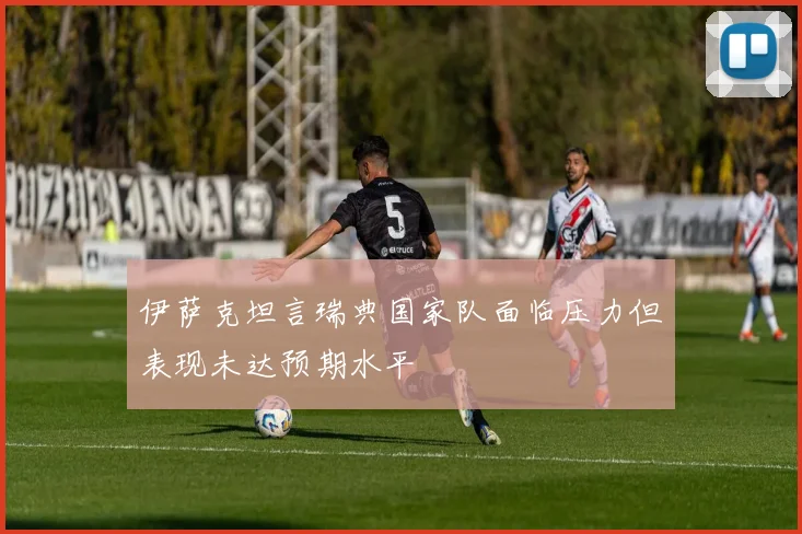 伊萨克坦言瑞典国家队面临压力但表现未达预期水平