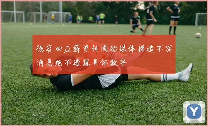 德容回应薪资传闻称媒体捏造不实消息绝不透露具体数字
