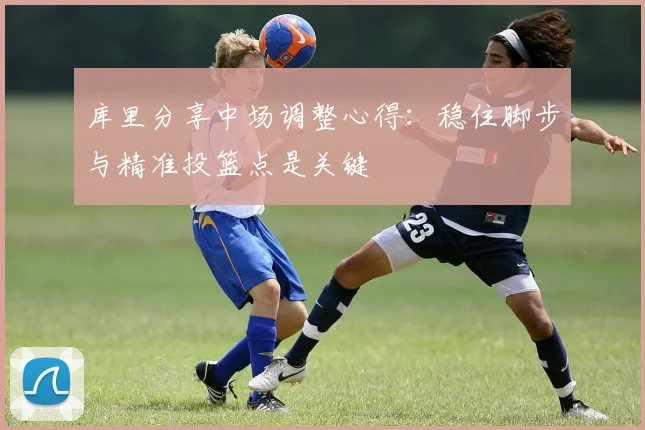 库里分享中场调整心得：稳住脚步与精准投篮点是关键