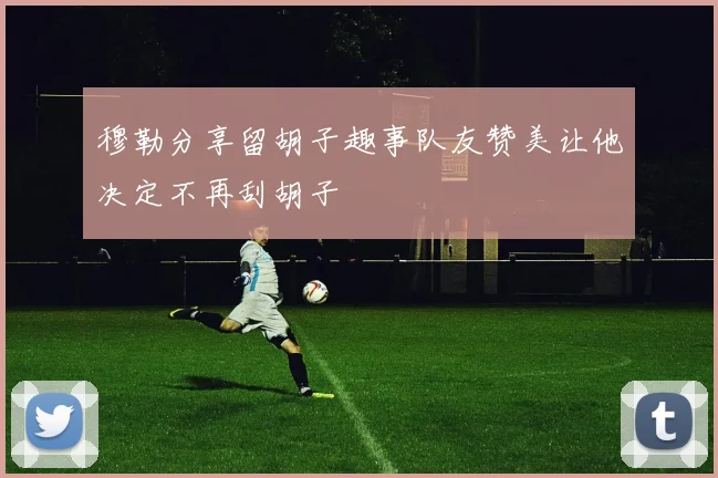 穆勒分享留胡子趣事队友赞美让他决定不再刮胡子