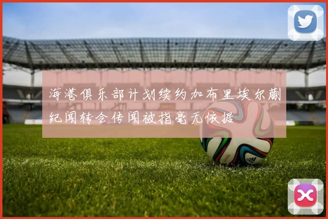 海港俱乐部计划续约加布里埃尔蒯纪闻转会传闻被指毫无依据