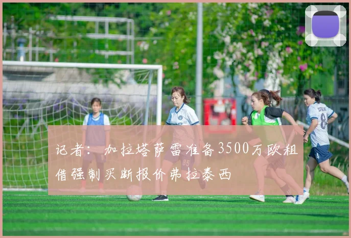 记者：加拉塔萨雷准备3500万欧租借强制买断报价弗拉泰西