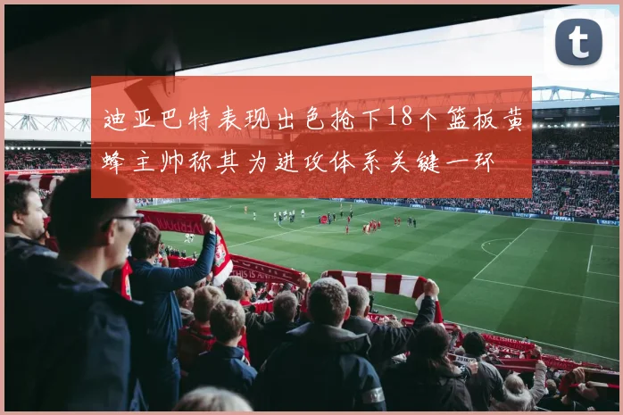 迪亚巴特表现出色抢下18个篮板黄蜂主帅称其为进攻体系关键一环