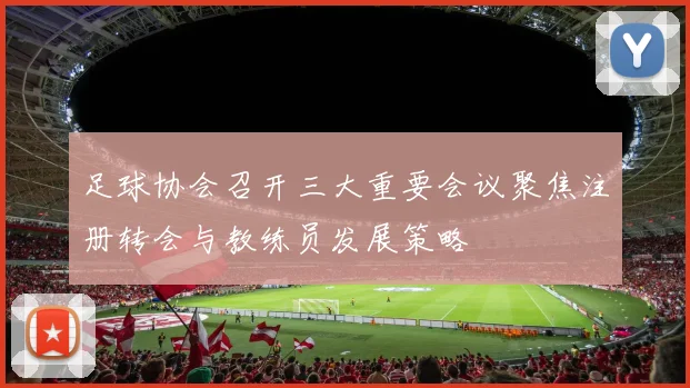 足球协会召开三大重要会议聚焦注册转会与教练员发展策略
