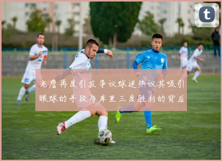 老詹再度引发争议球迷热议其吸引眼球的手段与库里三度胜利的背后原因