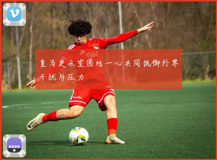 皇马更衣室团结一心共同抵御外界干扰与压力