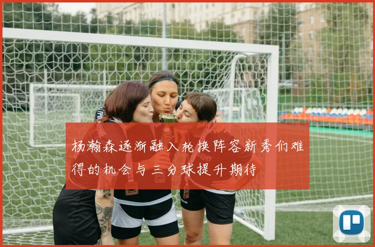 杨瀚森逐渐融入轮换阵容新秀们难得的机会与三分球提升期待