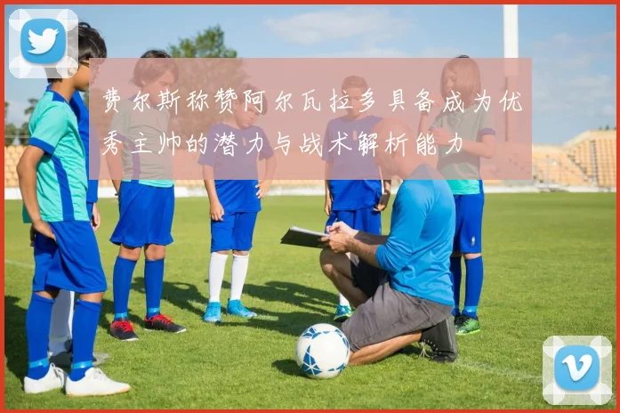 费尔斯称赞阿尔瓦拉多具备成为优秀主帅的潜力与战术解析能力