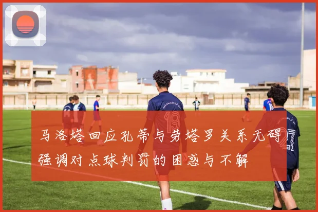 马洛塔回应孔蒂与劳塔罗关系无碍强调对点球判罚的困惑与不解