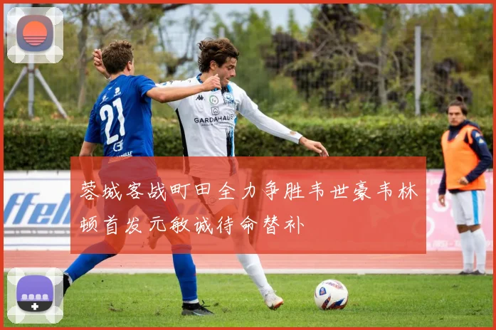 蓉城客战町田全力争胜韦世豪韦林顿首发元敏诚待命替补