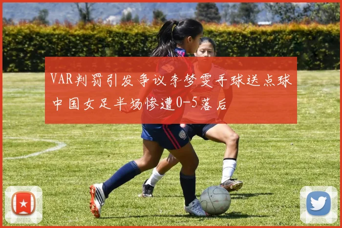 VAR判罚引发争议李梦雯手球送点球中国女足半场惨遭0-5落后