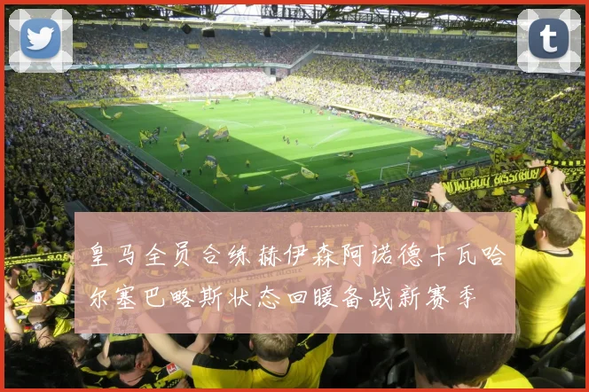 皇马全员合练赫伊森阿诺德卡瓦哈尔塞巴略斯状态回暖备战新赛季
