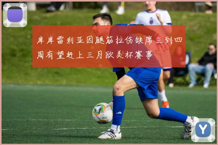 库库雷利亚因腿筋拉伤缺席三到四周有望赶上三月欧美杯赛事