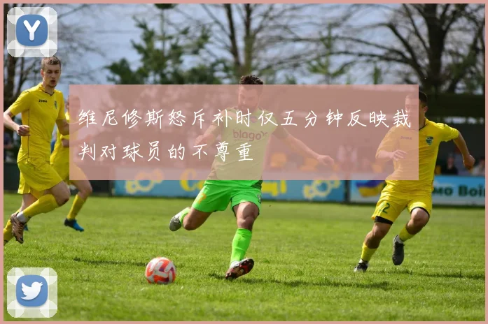 维尼修斯怒斥补时仅五分钟反映裁判对球员的不尊重