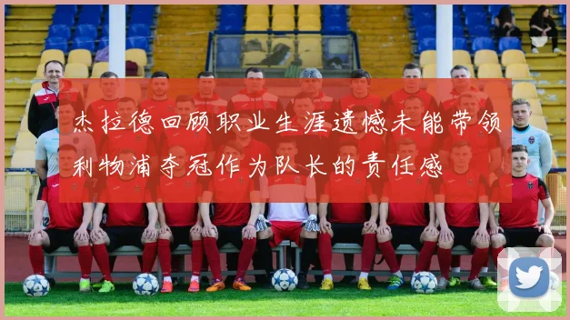 杰拉德回顾职业生涯遗憾未能带领利物浦夺冠作为队长的责任感