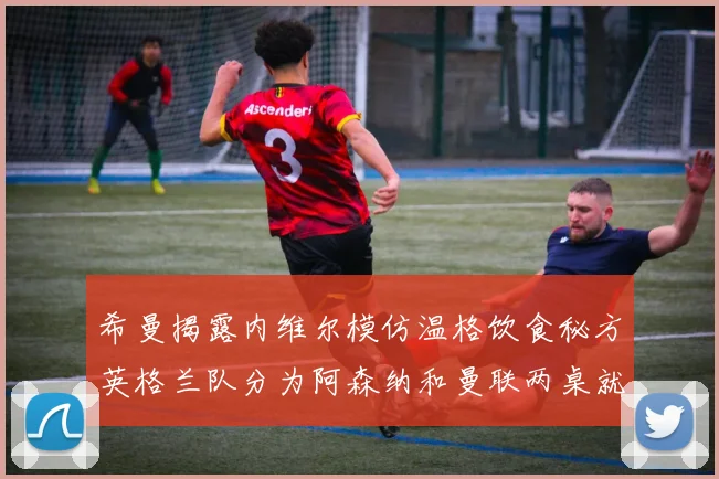 希曼揭露内维尔模仿温格饮食秘方英格兰队分为阿森纳和曼联两桌就餐