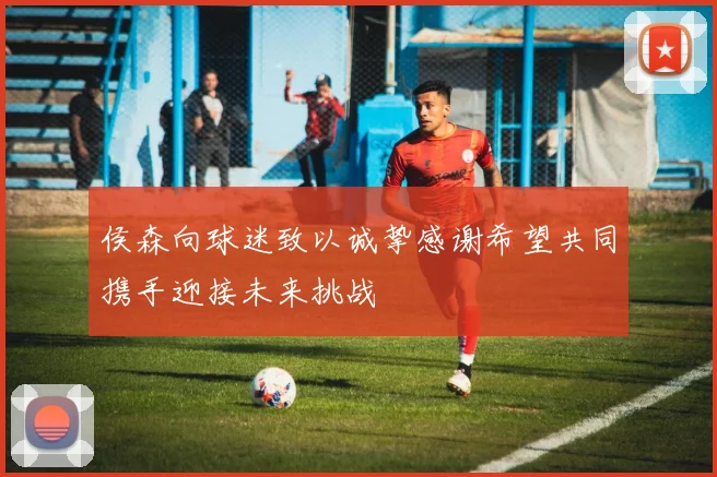 侯森向球迷致以诚挚感谢希望共同携手迎接未来挑战