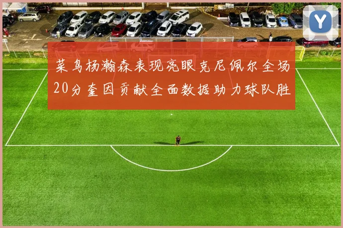 菜鸟杨瀚森表现亮眼克尼佩尔全场20分奎因贡献全面数据助力球队胜利