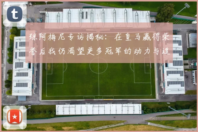 琼阿梅尼专访揭秘：在皇马赢得荣誉后我仍渴望更多冠军的动力与追求