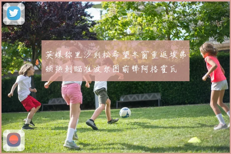 英媒称里沙利松希望冬窗重返埃弗顿热刺瞄准波尔图前锋阿格霍瓦