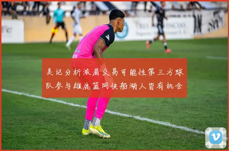 美记分析浓眉交易可能性第三方球队参与雄鹿篮网快船湖人皆有机会