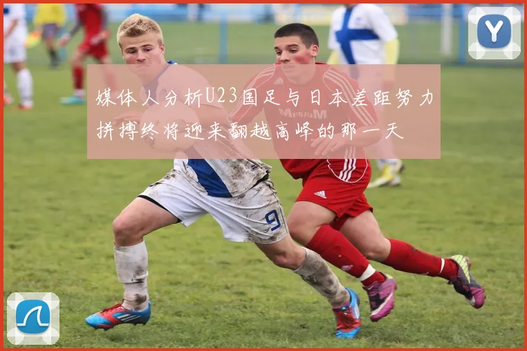 媒体人分析U23国足与日本差距努力拼搏终将迎来翻越高峰的那一天
