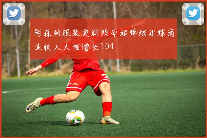 阿森纳服装更新频率超锋线进球商业收入大幅增长104