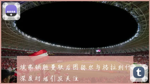 埃弗顿胜曼联后图赫尔与格拉利什深度对话引发关注