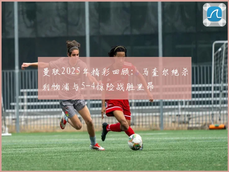 曼联2025年精彩回顾：马奎尔绝杀利物浦与5-4惊险战胜里昂