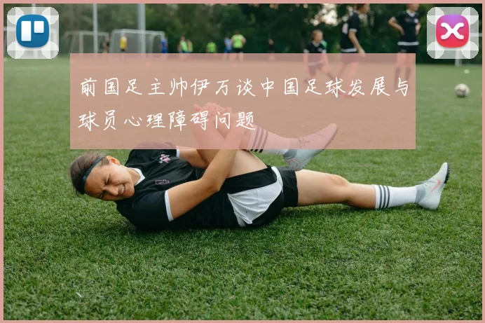 前国足主帅伊万谈中国足球发展与球员心理障碍问题