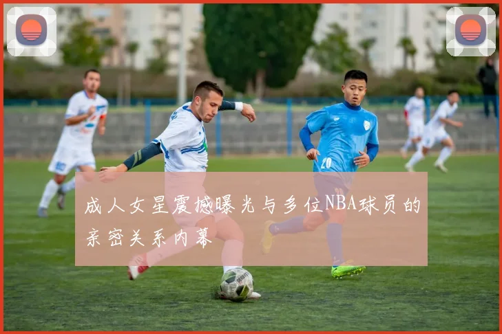 成人女星震撼曝光与多位NBA球员的亲密关系内幕