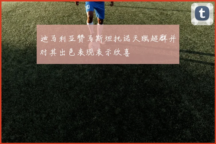 迪马利亚赞马斯坦托诺天赋超群并对其出色表现表示欣喜