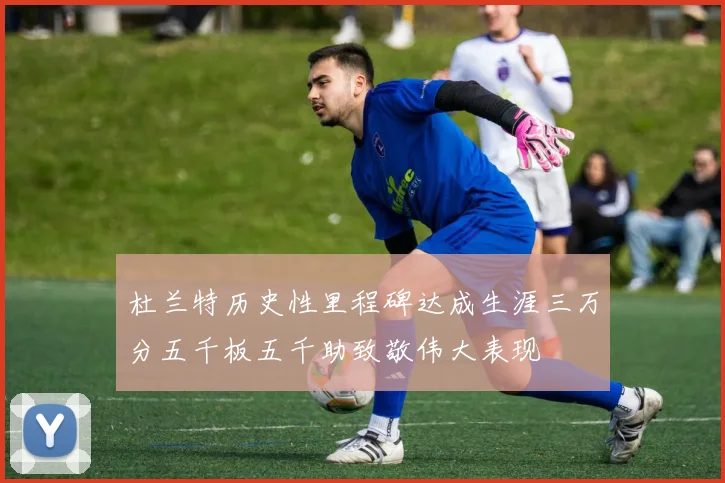 杜兰特历史性里程碑达成生涯三万分五千板五千助致敬伟大表现