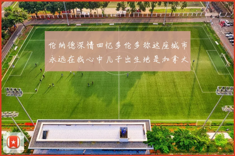伦纳德深情回忆多伦多称这座城市永远在我心中儿子出生地是加拿大