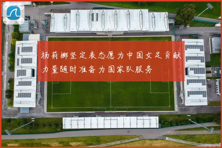 杨莉娜坚定表态愿为中国女足贡献力量随时准备为国家队服务