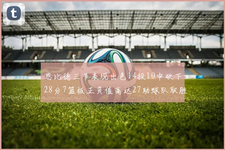 恩比德三节表现出色14投10中砍下28分7篮板正负值高达27助球队取胜