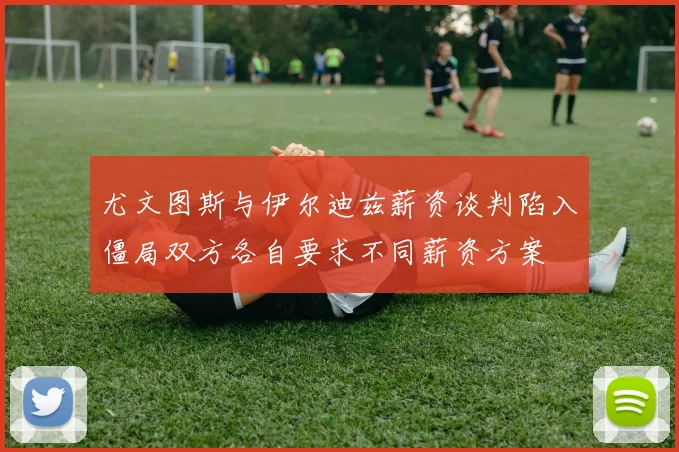 尤文图斯与伊尔迪兹薪资谈判陷入僵局双方各自要求不同薪资方案