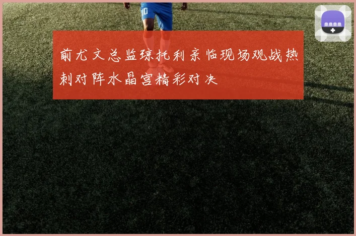 前尤文总监琼托利亲临现场观战热刺对阵水晶宫精彩对决