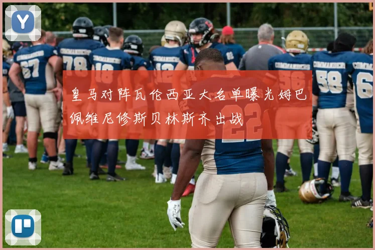 皇马对阵瓦伦西亚大名单曝光姆巴佩维尼修斯贝林斯齐出战