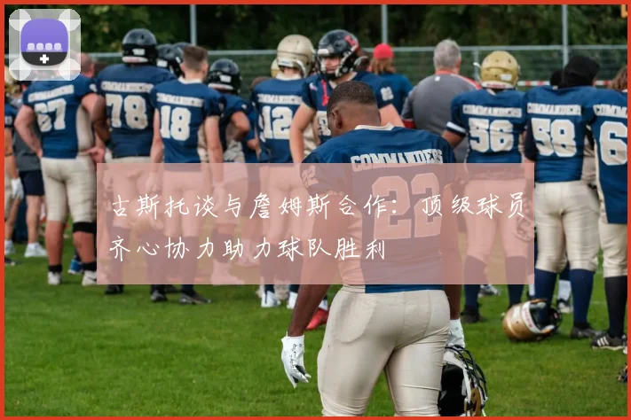 古斯托谈与詹姆斯合作：顶级球员齐心协力助力球队胜利