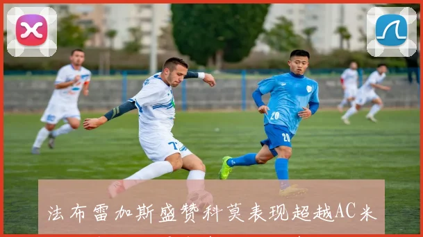 法布雷加斯盛赞科莫表现超越AC米兰帕斯伪九号角色发挥出色