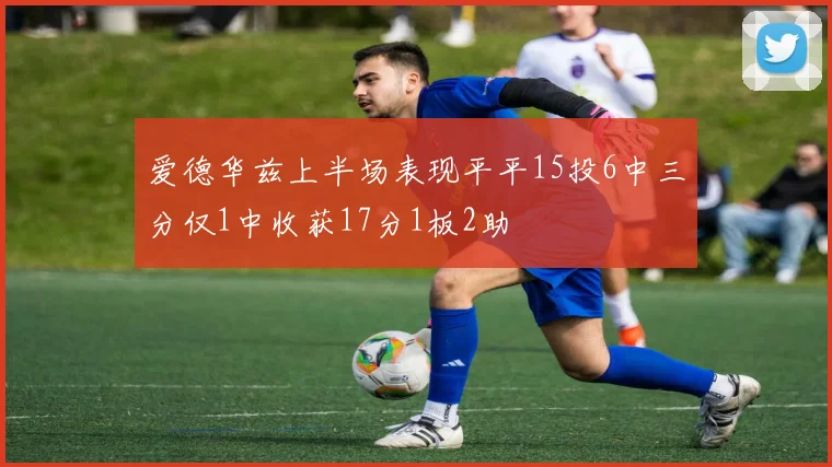 爱德华兹上半场表现平平15投6中三分仅1中收获17分1板2助